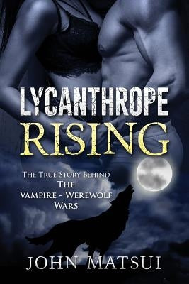 Lycanthrope Rising: The True Story Behind The Vampire-Werewolf Wars by Matsui, John