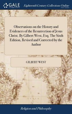 Observations on the History and Evidences of the Resurrection of Jesus Christ. By Gilbert West, Esq. The Sixth Edition, Revised and Corrected by the A by West, Gilbert