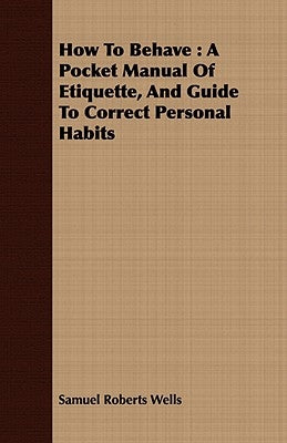 How To Behave: A Pocket Manual Of Etiquette, And Guide To Correct Personal Habits by Wells, Samuel Roberts