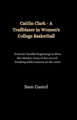 Caitlin Clark - A Trailblazer in Women's College Basketball: From her humble beginnings in West Des Moines, Iowa, to her record-breaking achievements by Gastel, Sam