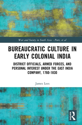 Bureaucratic Culture in Early Colonial India: District Officials, Armed Forces, and Personal Interest Under the East India Company, 1760-1830 by Lees, James
