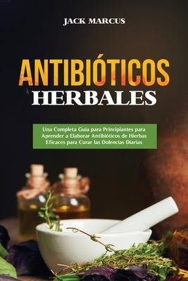 Antibióticos Herbales: Una Completa Guía para Principiantes para Aprender a Elaborar Antibióticos de Hierbas Eficaces para Curar las Dolencias Diarias by Marcus, Jack