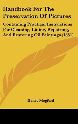 Handbook for the Preservation of Pictures: Containing Practical Instructions for Cleaning, Lining, Repairing, and Restoring Oil Paintings (1851) by Mogford, Henry