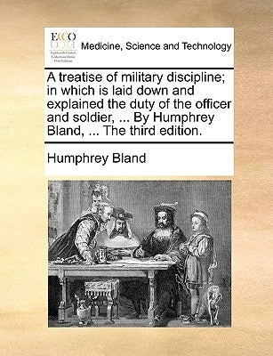 A Treatise of Military Discipline; In Which Is Laid Down and Explained the Duty of the Officer and Soldier, ... by Humphrey Bland, ... the Third Editi by Bland, Humphrey