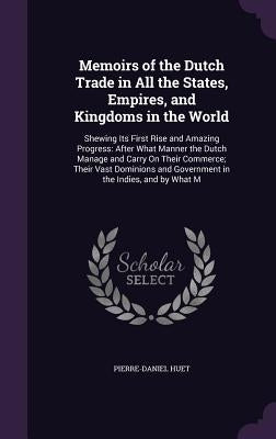 Memoirs of the Dutch Trade in All the States, Empires, and Kingdoms in the World: Shewing Its First Rise and Amazing Progress: After What Manner the D by Huet, Pierre-Daniel