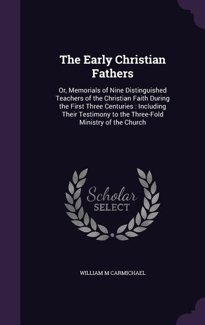 The Early Christian Fathers: Or, Memorials of Nine Distinguished Teachers of the Christian Faith During the First Three Centuries: Including Their by Carmichael, William M.