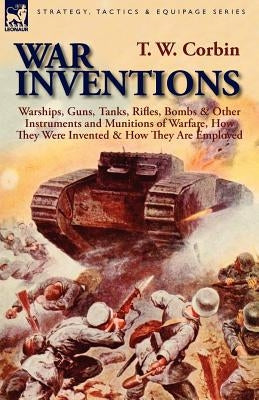 War Inventions: Warships, Guns, Tanks, Rifles, Bombs & Other Instruments and Munitions of Warfare, How They Were Invented & How They Are Employed by Corbin, T. W.