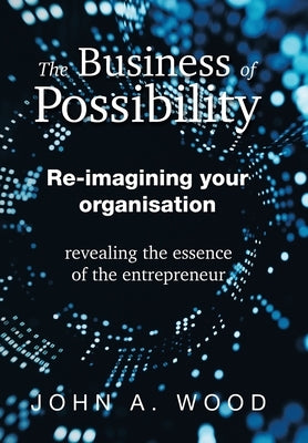 The Business of Possibility: Re-Imagining Your Organisation - Revealing the Essence of the Entrepreneur by Wood, John A.