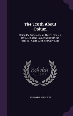 The Truth About Opium: Being the Substance of Three Lectures Delivered at St. James's Hall On the 9Th, 16Th, and 23Rd February Last by Brereton, William H.
