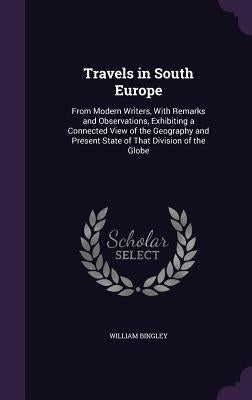 Travels in South Europe: From Modern Writers, With Remarks and Observations, Exhibiting a Connected View of the Geography and Present State of by Bingley, William