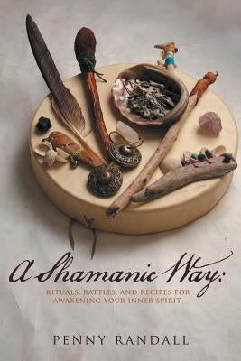 A Shamanic Way: Rituals, Rattles, and Recipes for Awakening Your Inner Spirit by Randall, Penny