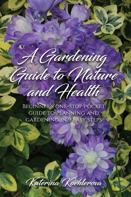 A Gardening Guide to Nature and Health: Beginner's one-stop pocket guide to planning and gardening in 9 easy steps by Koehlerova, Katerina