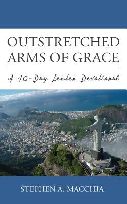 Outstretched Arms of Grace: A 40-Day Lenten Devotional by Macchia, Stephen A.
