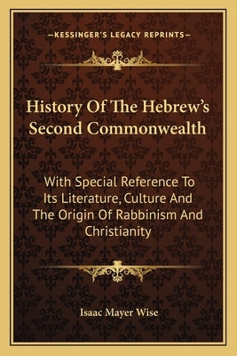 History Of The Hebrew's Second Commonwealth: With Special Reference To Its Literature, Culture And The Origin Of Rabbinism And Christianity by Wise, Isaac Mayer