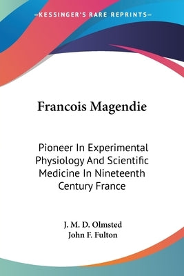 Francois Magendie: Pioneer In Experimental Physiology And Scientific Medicine In Nineteenth Century France by Olmsted, J. M. D.