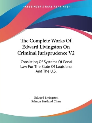 The Complete Works Of Edward Livingston On Criminal Jurisprudence V2: Consisting Of Systems Of Penal Law For The State Of Louisiana And The U.S. by Livingston, Edward