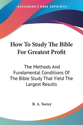 How To Study The Bible For Greatest Profit: The Methods And Fundamental Conditions Of The Bible Study That Yield The Largest Results by Torrey, R. a.