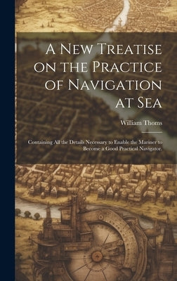 A new Treatise on the Practice of Navigation at Sea: Containing all the Details Necessary to Enable the Mariner to Become a Good Practical Navigator. by Thoms, William