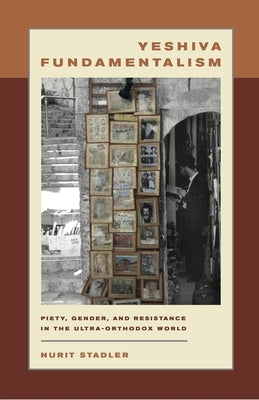 Yeshiva Fundamentalism: Piety, Gender, and Resistance in the Ultra-Orthodox World by Stadler, Nurit