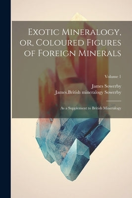 Exotic Mineralogy, or, Coloured Figures of Foreign Minerals: As a Supplement to British Mineralogy; Volume 1 by Sowerby, James 1757-1822