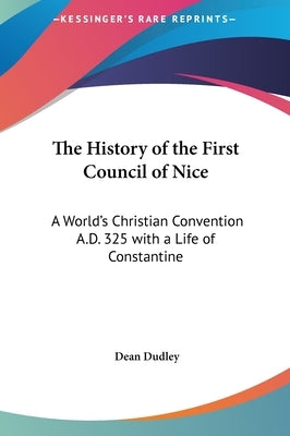 The History of the First Council of Nice: A World's Christian Convention A.D. 325 with a Life of Constantine by Dudley, Dean