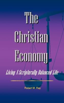 The Christian Economy: Living A Scripturally Balanced Life by Ray, Robert M.