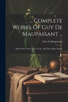 ... Complete Works Of Guy De Maupassant ...: Mont-oriol, Three Plays, Yvette, And Three Short Stories by Maupassant, Guy De
