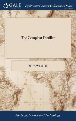 The Compleat Distiller: Or the Whole art of Distillation Practically Stated, ... To Which is Added, Pharmacopoeia Spagyrica Nova: ... The Seco by Y-Worth, W.