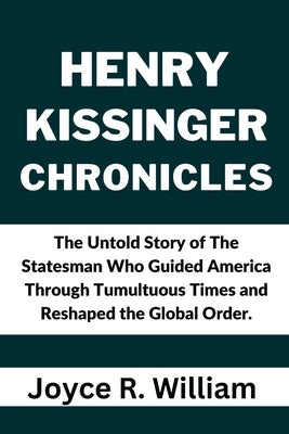 Henry Kissinger Chronicles: The Untold Story of The Statesman Who Guided America Through Tumultuous Times and Reshaped the Global Order. by R. William, Joyce
