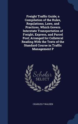 Freight Traffic Guide; a Compilation of the Rules, Regulations, Laws, and Practices, Which Govern Interstate Transportation of Freight, Express, and P by Walden, Charles F.