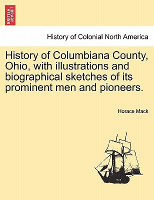 History of Columbiana County, Ohio, with Illustrations and Biographical Sketches of Its Prominent Men and Pioneers. by Mack, Horace