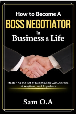 How to Become a Boss Negotiator in Business and Life: Mastering the Art of Negotiation with Anyone, at Anytime, and Anywhere by O. a., Sam