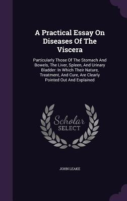 A Practical Essay On Diseases Of The Viscera: Particularly Those Of The Stomach And Bowels, The Liver, Spleen, And Urinary Bladder: In Which Their Nat by Leake, John