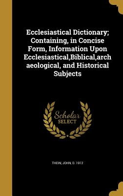 Ecclesiastical Dictionary; Containing, in Concise Form, Information Upon Ecclesiastical, Biblical, archaeological, and Historical Subjects by Thein, John D. 1912