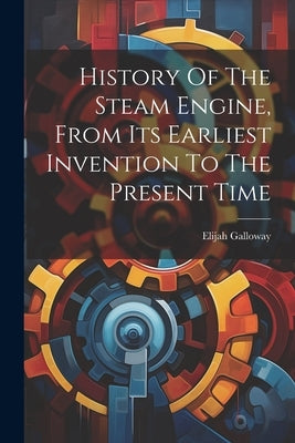 History Of The Steam Engine, From Its Earliest Invention To The Present Time by Galloway, Elijah