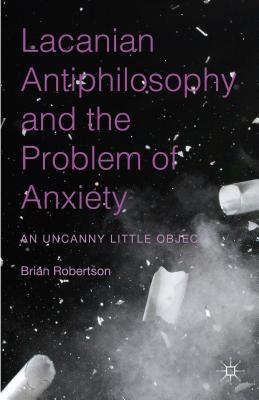 Lacanian Antiphilosophy and the Problem of Anxiety: An Uncanny Little Object by Robertson, Brian