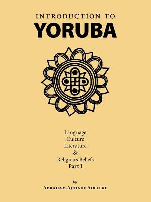 Introduction to Yoruba: Language, Culture, Literature & Religious Beliefs Part I by Adeleke, Abraham Ajibade