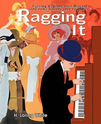 Ragging It: Getting Ragtime Into History (and Some History Into Ragtime) (C) by White, H. Loring