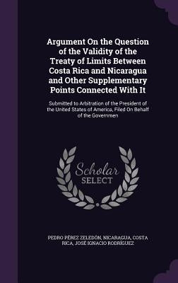 Argument On the Question of the Validity of the Treaty of Limits Between Costa Rica and Nicaragua and Other Supplementary Points Connected With It: Su by ZeledÃ³n, Pedro PÃ©rez