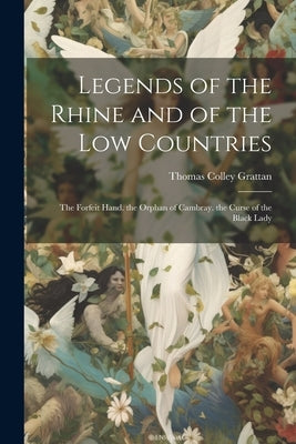 Legends of the Rhine and of the Low Countries: The Forfeit Hand. the Orphan of Cambray. the Curse of the Black Lady by Grattan, Thomas Colley
