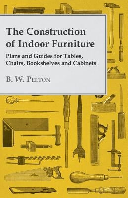 The Construction of Indoor Furniture - Plans and Guides for Tables, Chairs, Bookshelves and Cabinets by Pelton, B. W.