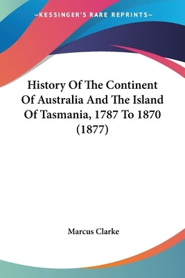 History Of The Continent Of Australia And The Island Of Tasmania, 1787 To 1870 (1877) by Clarke, Marcus