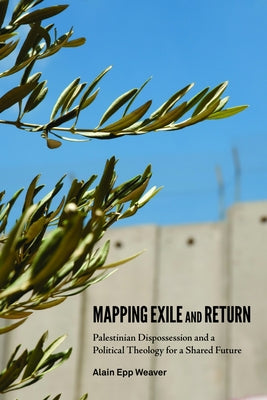 Mapping Exile and Return: Palestinian Dispossession and a Political Theology for a Shared Future by Weaver, Alain Epp