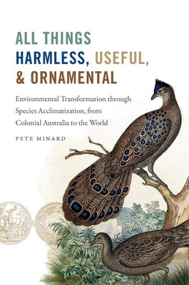All Things Harmless, Useful, and Ornamental: Environmental Transformation Through Species Acclimatization, from Colonial Australia to the World by Minard, Pete