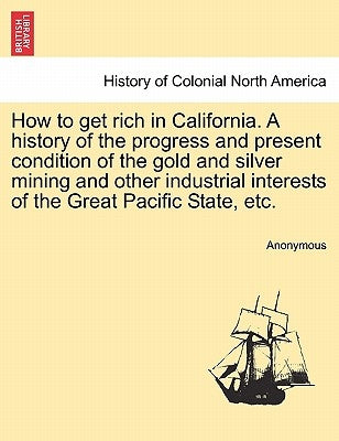 How to Get Rich in California. a History of the Progress and Present Condition of the Gold and Silver Mining and Other Industrial Interests of the Gre by Anonymous