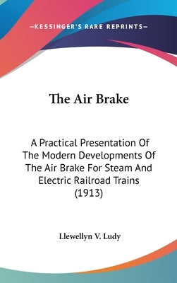 The Air Brake: A Practical Presentation Of The Modern Developments Of The Air Brake For Steam And Electric Railroad Trains (1913) by Ludy, Llewellyn V.