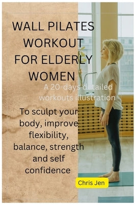 Wall Pilates Workout for Elderly Women: A detailed 20 days of step by step illustration exercises to sculpt your body, improve flexibility, balance, s by Jen, Chris