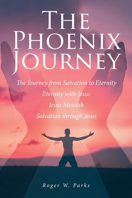 The Phoenix Journey: The Journey from Salvation to Eternity Eternity with Jesus Jesus Messiah Salvation through Jesus by Parks, Roger W.