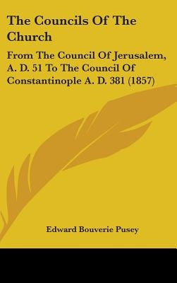 The Councils Of The Church: From The Council Of Jerusalem, A. D. 51 To The Council Of Constantinople A. D. 381 (1857) by Pusey, Edward Bouverie