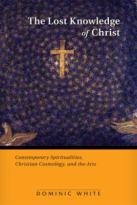 The Lost Knowledge of Christ: Contemporary Spiritualities, Christian Cosmology, and the Arts by White, Dominic